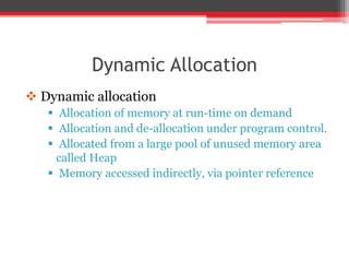 Dynamic Allocation
 Dynamic allocation
 Allocation of memory at run-time on demand
 Allocation and de-allocation under program control.
 Allocated from a large pool of unused memory area
called Heap
 Memory accessed indirectly, via pointer reference
 