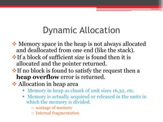 Dynamic Allocation
 Memory space in the heap is not always allocated
and deallocated from one end (like the stack).
If a block of sufficient size is found then it is
allocated and the pointer returned.
If no block is found to satisfy the request then a
heap overflow error is returned.
 Allocation in heap area
 Memory in heap as chunk of unit sizes 16,32, etc.
 Memory is actually acquired or released in the units in
which the memory is divided.
o wastage of memory
o Internal fragmentation
 