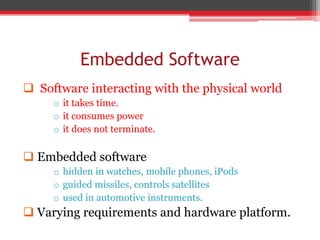 Embedded Software
 Software interacting with the physical world
o it takes time.
o it consumes power
o it does not terminate.
 Embedded software
o hidden in watches, mobile phones, iPods
o guided missiles, controls satellites
o used in automotive instruments.
 Varying requirements and hardware platform.
 