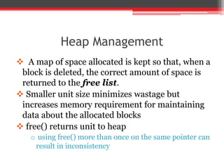 Heap Management
 A map of space allocated is kept so that, when a
block is deleted, the correct amount of space is
returned to the free list.
 Smaller unit size minimizes wastage but
increases memory requirement for maintaining
data about the allocated blocks
 free() returns unit to heap
o using free() more than once on the same pointer can
result in inconsistency
 