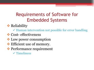 Requirements of Software for
Embedded Systems
 Reliability
 Human intervention not possible for error handling
 Cost- effectiveness
 Low power consumption
 Efficient use of memory.
 Performance requirement
 Timeliness
 
