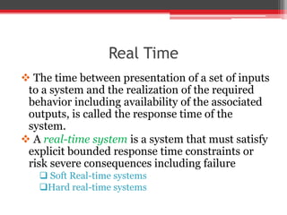 Real Time
 The time between presentation of a set of inputs
to a system and the realization of the required
behavior including availability of the associated
outputs, is called the response time of the
system.
 A real-time system is a system that must satisfy
explicit bounded response time constraints or
risk severe consequences including failure
 Soft Real-time systems
Hard real-time systems
 