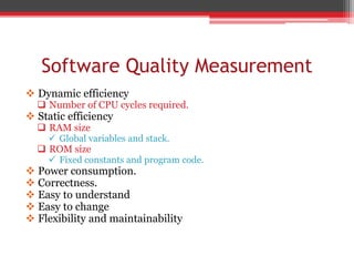 Software Quality Measurement
 Dynamic efficiency
 Number of CPU cycles required.
 Static efficiency
 RAM size
 Global variables and stack.
 ROM size
 Fixed constants and program code.
 Power consumption.
 Correctness.
 Easy to understand
 Easy to change
 Flexibility and maintainability
 