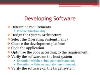 Developing Software
 Determine requirements
 Product functionality
 Design the System Architecture
 Select the Operating System(if any)
 Choose the development platform
 Code the application
 Optimize the code according to the requirement.
 Verify the software on the host system
 Execution within a simulator environment.
 Execution within an emulator environment.
 Verify the software on the target system.
 