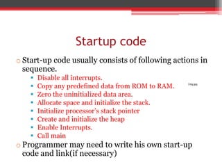 Startup code
o Start-up code usually consists of following actions in
sequence.
 Disable all interrupts.
 Copy any predefined data from ROM to RAM.
 Zero the uninitialized data area.
 Allocate space and initialize the stack.
 Initialize processor’s stack pointer
 Create and initialize the heap
 Enable Interrupts.
 Call main
o Programmer may need to write his own start-up
code and link(if necessary)
Img.jpg
 