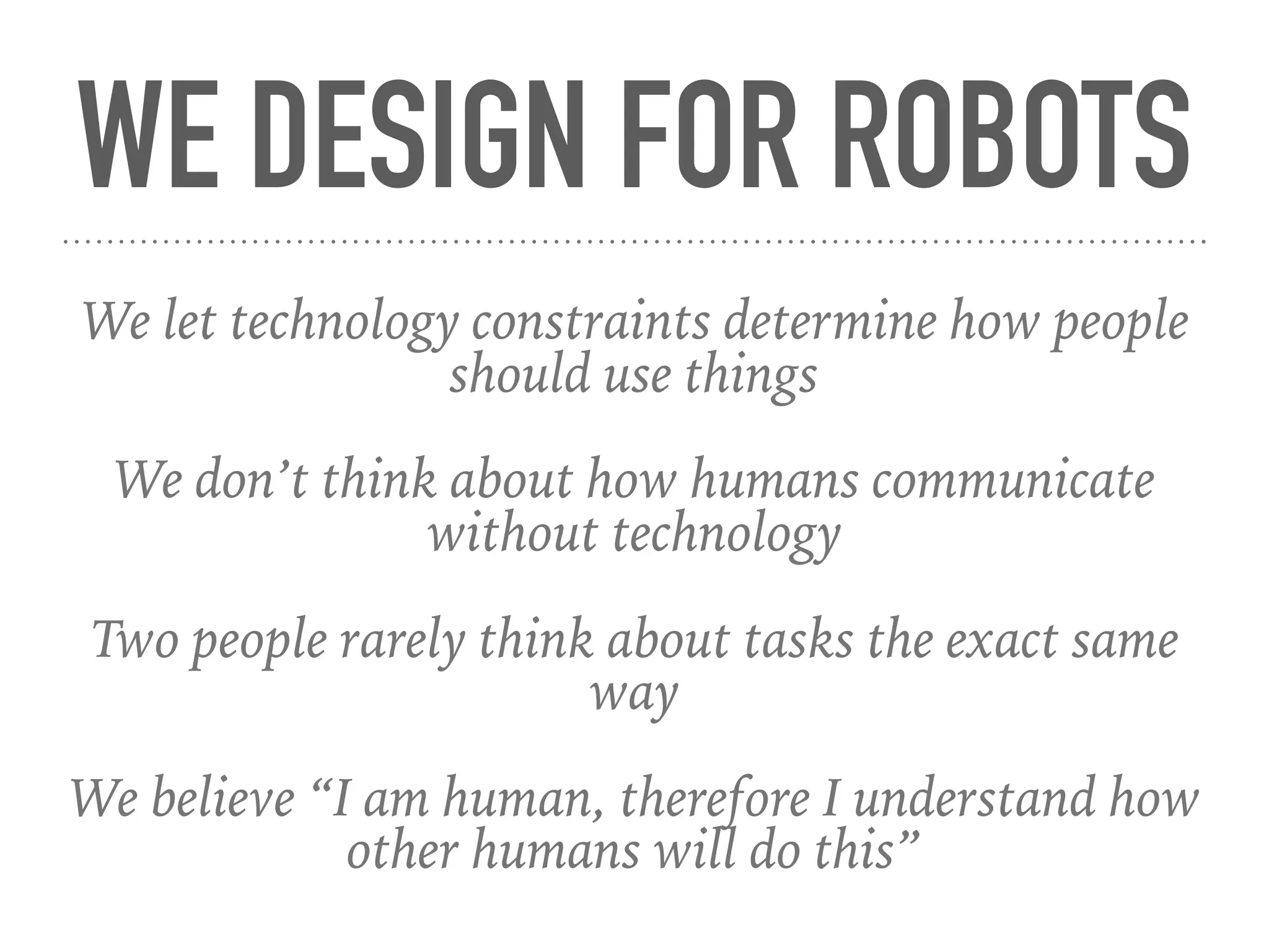 WE DESIGN FOR ROBOTS
We let technology constraints determine how people
should use things
We don’t think about how humans communicate
without technology
Two people rarely think about tasks the exact same
way
We believe “I am human, therefore I understand how
other humans will do this”
 