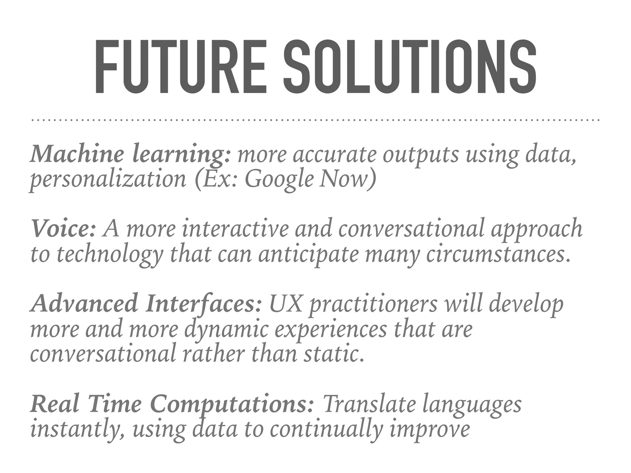 FUTURE SOLUTIONS
Machine learning: more accurate outputs using data,
personalization (Ex: Google Now)
Voice: A more interactive and conversational approach
to technology that can anticipate many circumstances.
Advanced Interfaces: UX practitioners will develop
more and more dynamic experiences that are
conversational rather than static.
Real Time Computations: Translate languages
instantly, using data to continually improve
 