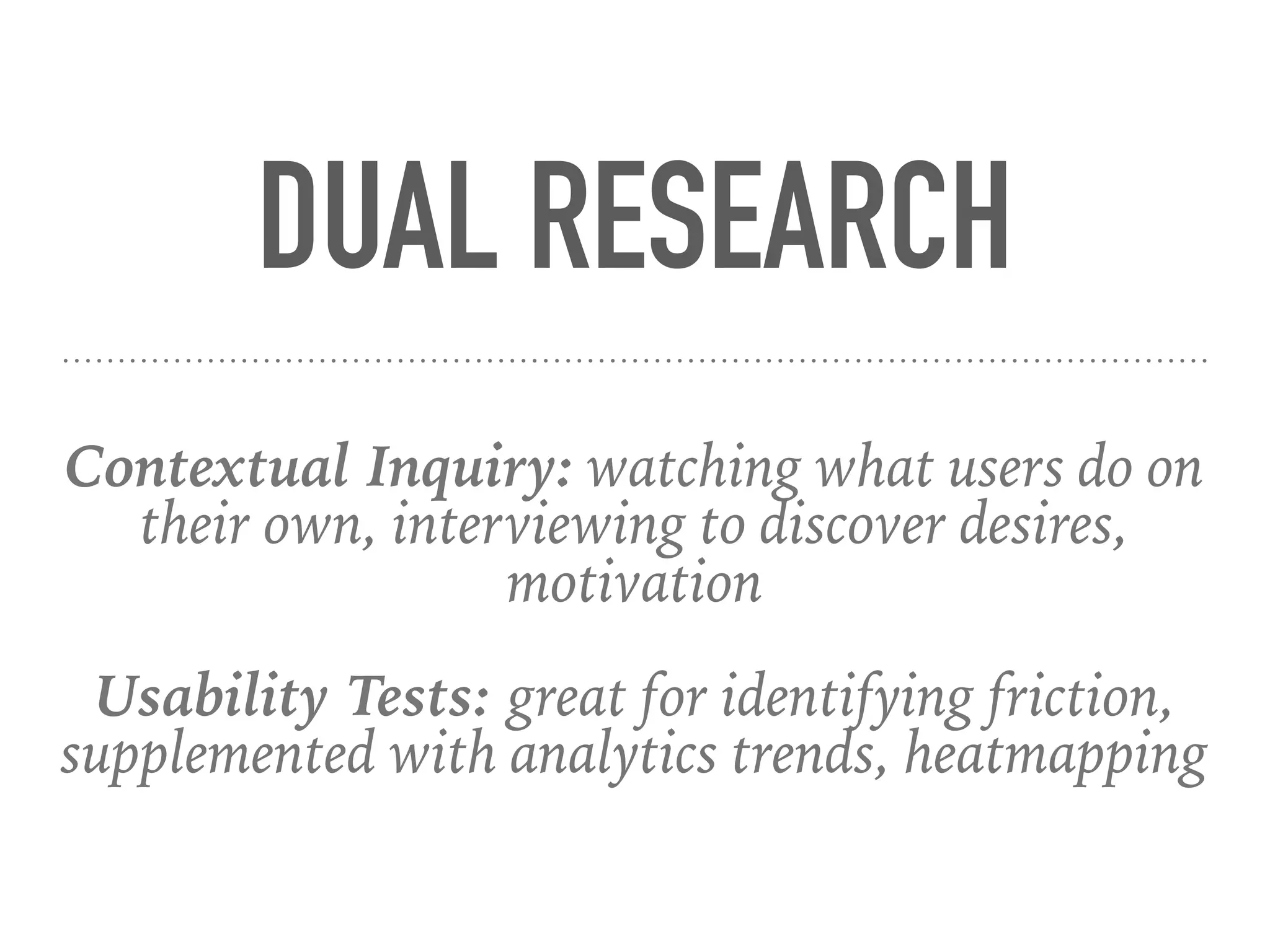 DUAL RESEARCH
Contextual Inquiry: watching what users do on
their own, interviewing to discover desires,
motivation
Usability Tests: great for identifying friction,
supplemented with analytics trends, heatmapping
 