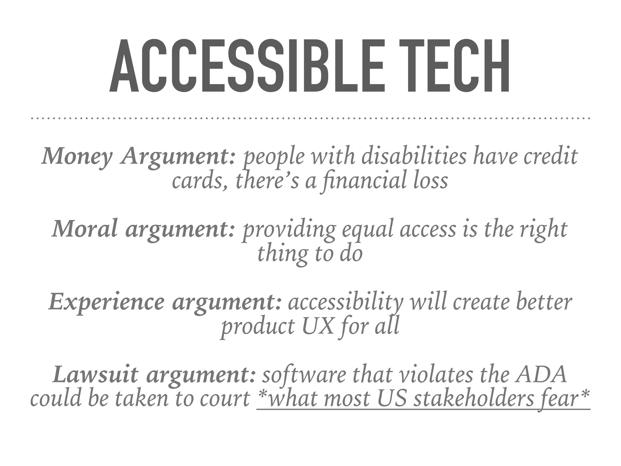 ACCESSIBLE TECH
Money Argument: people with disabilities have credit
cards, there’s a ﬁnancial loss
Moral argument: providing equal access is the right
thing to do
Experience argument: accessibility will create better
product UX for all
Lawsuit argument: software that violates the ADA
could be taken to court *what most US stakeholders fear*
 
