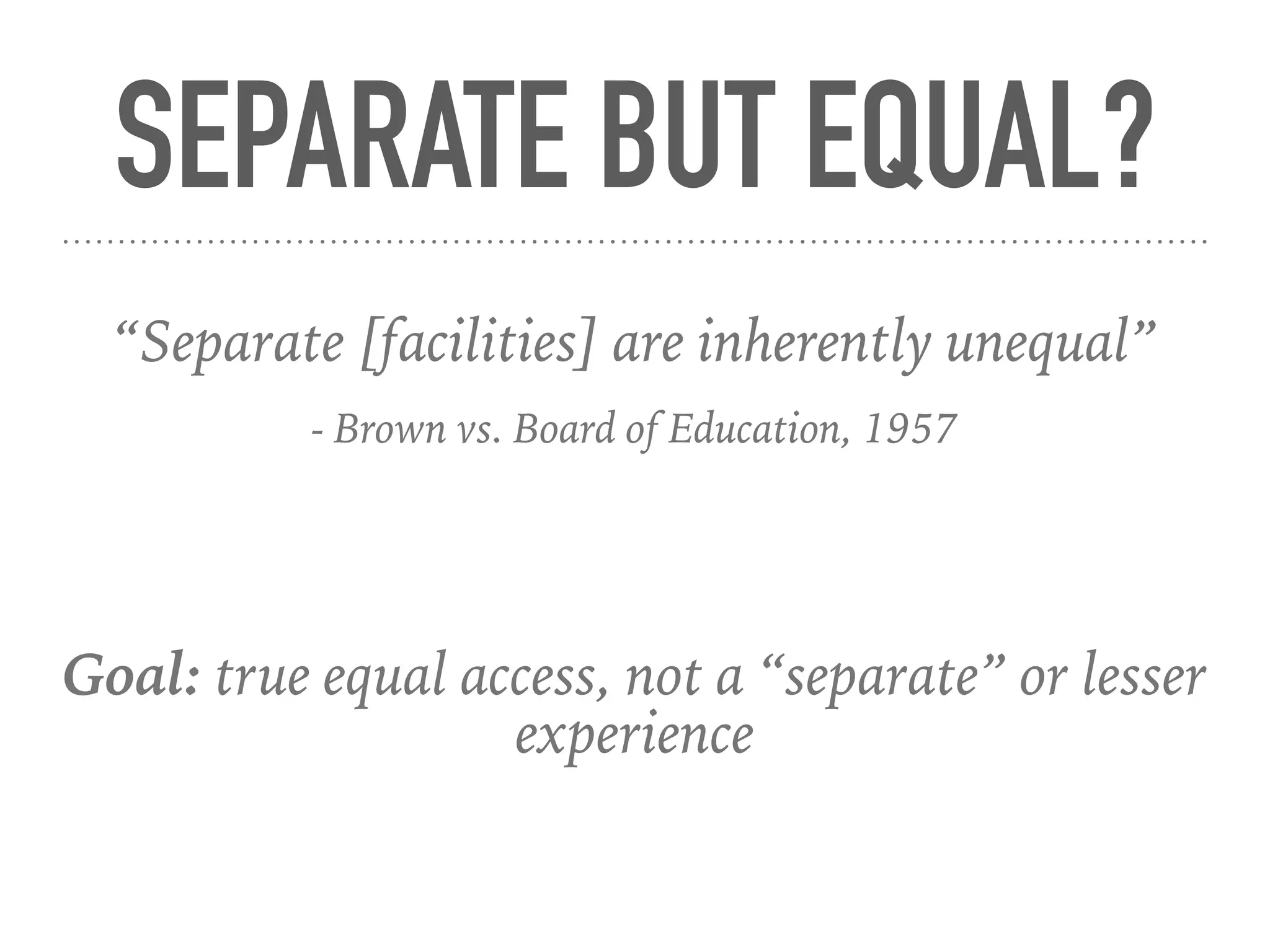 SEPARATE BUT EQUAL?
Goal: true equal access, not a “separate” or lesser
experience
“Separate [facilities] are inherently unequal”
- Brown vs. Board of Education, 1957
 