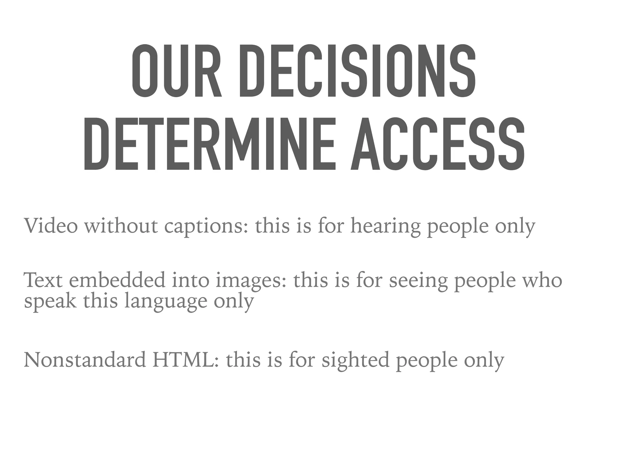 OUR DECISIONS
DETERMINE ACCESS
Video without captions: this is for hearing people only
Text embedded into images: this is for seeing people who
speak this language only
Nonstandard HTML: this is for sighted people only
 