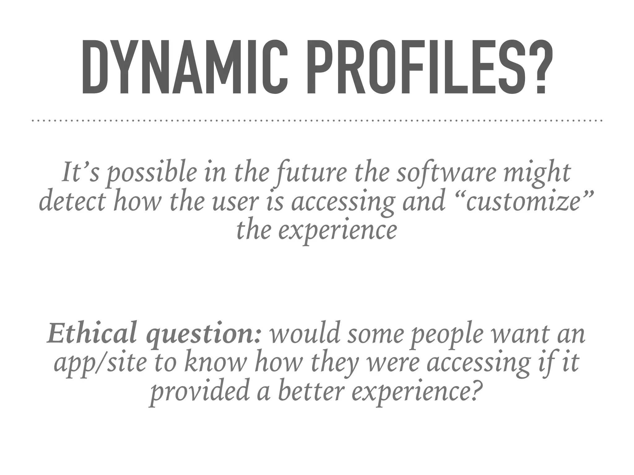 DYNAMIC PROFILES?
It’s possible in the future the software might
detect how the user is accessing and “customize”
the experience
Ethical question: would some people want an
app/site to know how they were accessing if it
provided a better experience?
 