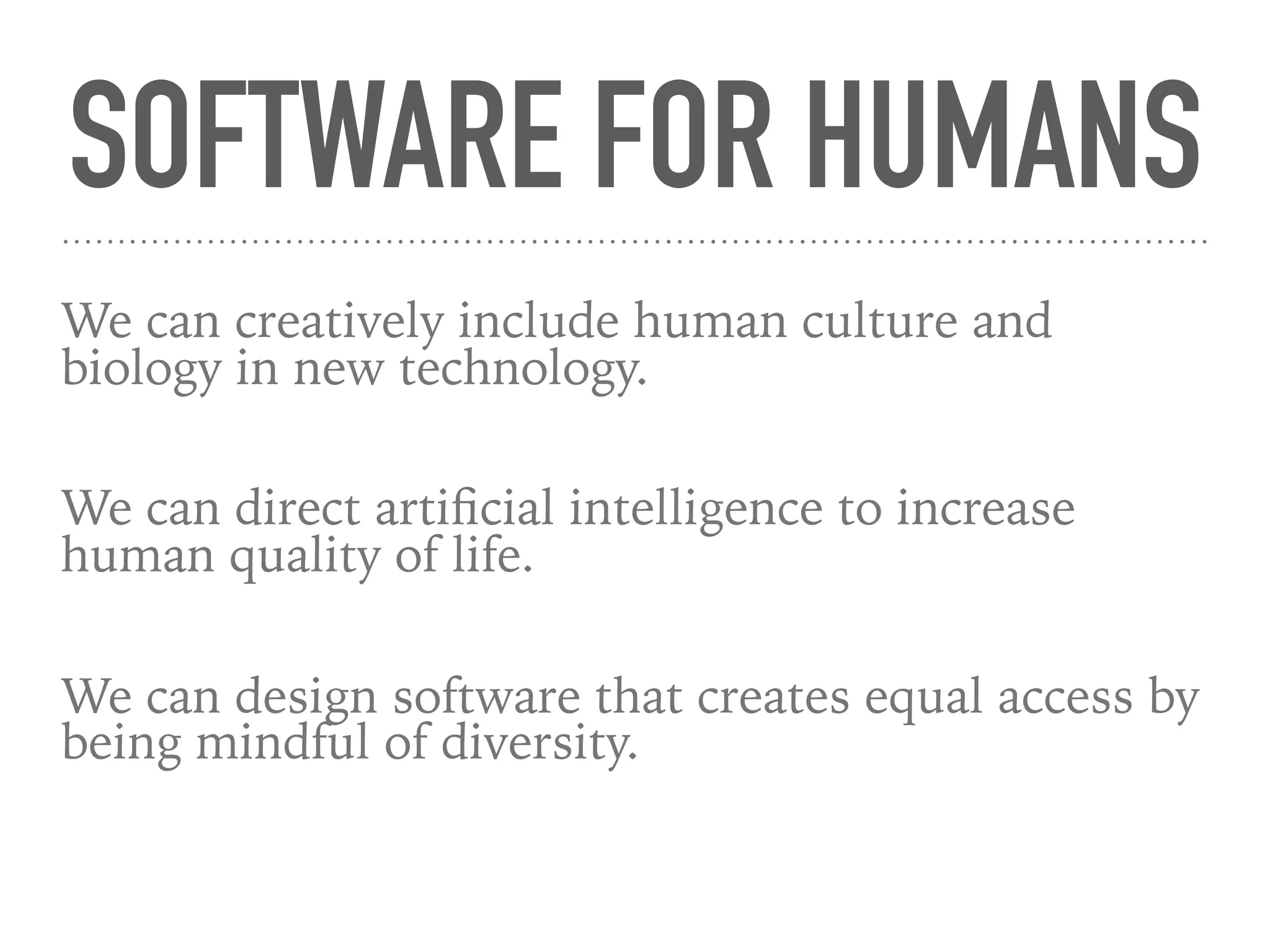 SOFTWARE FOR HUMANS
We can creatively include human culture and
biology in new technology.
We can direct artiﬁcial intelligence to increase
human quality of life.
We can design software that creates equal access by
being mindful of diversity.
 