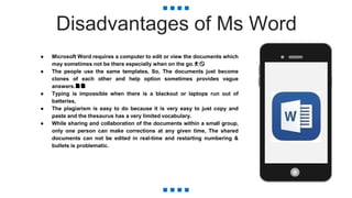 Disadvantages of Ms Word
● Microsoft Word requires a computer to edit or view the documents which
may sometimes not be there especially when on the go.⛹🚫
● The people use the same templates, So, The documents just become
clones of each other and help option sometimes provides vague
answers.📄📄
● Typing is impossible when there is a blackout or laptops run out of
batteries,
● The plagiarism is easy to do because it is very easy to just copy and
paste and the thesaurus has a very limited vocabulary.
● While sharing and collaboration of the documents within a small group,
only one person can make corrections at any given time, The shared
documents can not be edited in real-time and restarting numbering &
bullets is problematic.
 