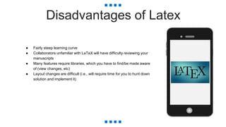 Disadvantages of Latex
● Fairly steep learning curve
● Collaborators unfamiliar with LaTeX will have difficulty reviewing your
manuscripts
● Many features require libraries, which you have to find/be made aware
of (view changes, etc)
● Layout changes are difficult (i.e., will require time for you to hunt down
solution and implement it)
 