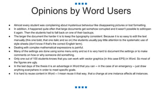 Opinions by Word Users
● Almost every student was complaining about mysterious behaviour like disappearing pictures or lost formatting.
● In addition, it happened quite often that large documents get somehow corrupted and it wasn't possible to edit/open
it again. Then the students had to fall back on one of their backups.
● The larger the document the harder it is to keep the typography consistent. Because it is so easy to edit the text
manually (this one bold, that one italic and so on) the students usually pay little attention to the systematic use of
style sheets (don't know if that's the correct English term).
● Dealing with complex mathematical expressions is painful.
● Many of the settings are done using some menu entry and so it is very hard to document the settings or to make
comments on how or why someone did something.
● Only one out of 100 students knows that you can work with vector graphics (in this case EPS) in Word. So most of
the figures are ugly.
● In the last days of the thesis it is an advantage in Word that you can -- in the case of an emergency -- just draw
anything everywhere in order to meet specific goals.
● It is hard to reuse content in Word -- I mean reuse it that way, that a change at one instance affects all instances.
 