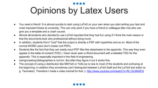 Opinions by Latex Users
● You need a friend!: It is almost suicide to start using LaTeX on your own when you start writing your last and
most important thesis at university. This can only work if you have a friend or colleague (like me) who can
give you a template and a crash course.
● Almost all students who decided to use LaTeX reported that they had fun using it! I think the main reason is
that the documents look very professional without doing much.
● In addition, students find it "cool" that the output is directly a PDF with hyperlinks and so on. Most of the
normal WORD users don't create cool PDFs.
● Students like the fact that they can easily input PDF files like datasheets to the appendix. This way they even
appear in the table of content (TOC). I have never seen a Word document with a detailed TOC for the
appendix. This is especially important in the field of engineering.
● Using/creating bibliographies is not fun. But after they figure it out it works fine.
● The concept of using a distribution like MiKTeX or TeXLive is new to most of the students and confusing at
the beginning. In addition they sometimes can't distinguish between LaTeX itself and the LaTeX text editor (e.
g. Texmaker). Therefore I made a video tutorial for that ;): http://www.youtube.com/watch?v=RL15I-6NQFQ
 