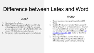 LATEX
1. Open source free software.
2. Stable: The current version of LaTeX is from 1994, the
underlying program (TeX) is from 1982. You can easily
process a document made with LaTeX 2.09 in 1987 with a
modern TeX distribution on modern hardware
3. Runs on any modern operating system on any hardware
WORD
1. Closed source expensive proprietary software (MS
Word)
2. Unstable: The document format of Word is constantly
changing. You will be hard pressed to open a document
from say Word 2003 with a recent version; getting all
your formatting from a Word 5.5 document (1991) will
probably be impossible. ODF created by Open/Libre
Office helps here.
3. Runs only on Windows and OSX (Word) or Linux
(Open/Libre Office). Porting Open/Libre Office to a
different operating system is a major undertaking.
Difference between Latex and Word
 