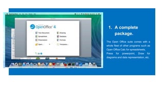 1. A complete
package.
The Open Office suite comes with a
whole fleet of other programs such as
Open Office Calc for spreadsheets,
Press for powerpoint, Draw for
diagrams and data representation, etc.
 