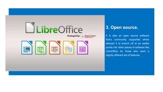 3. Open source.
It is also an open source software
that’s community supported which
allowed it to branch off at an earlier
points into other pieces of software like
LibreOffice for those who want a
slightly different set of features.
 