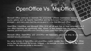 OpenOffice Vs. Ms Office
Microsoft Office continues to dominate the productivity software marketplace. However, open-
source options such as Apache OpenOffice and the Document Foundation's LibreOffice have
emerged — and many users feel they are as good or better than Microsoft Office.
OpenOffice, LibreOffice, and Microsoft Office 2016 will all work fine on most computers, but if
your office machines are significantly older, slower, or less powerful than the average modern
machine, you'll find OpenOffice and LibreOffice better suited than Office 2016.
Microsoft Office, OpenOffice, and LibreOffice are reasonably secure as long as you follow
standard security procedures.
the native formats of OpenOffice and LibreOffice createS smaller files than Office 2016. When
saving files into Microsoft file formats, however — for example, to create files that can be opened
in Word — file sizes are similar to Microsoft's.
 