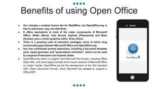 Benefits of using Open Office
● Sun charges a modest licence fee for StarOffice, but OpenOffice.org is
free to download, copy and distribute.
● It offers equivalents to most of the major components of Microsoft
Office: Writer (Word), Calc (Excel), Impress (Powerpoint) and Base
(Access), plus a vector graphics editor, Draw (Visio).
● There is a growing suite of extension packages, some of which plug
functionality gaps between Microsoft Office and OpenOffice.org.
● Sun has contributed several extensions, including a document template
pack, report generator and "presentation minimiser", which can be used
to compress Powerpoint and Impress slides.
● OpenOffice.org claims to support most Microsoft file formats, including Office
Open XML, and some legacy formats which recent versions of Microsoft Office
no longer handle. OpenOffice.org led the development of the ISO standard
ODF (Open Document Format), which Microsoft has pledged to support in
Office 2007.
 