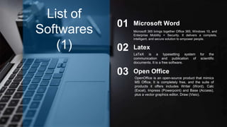 Microsoft 365 brings together Office 365, Windows 10, and
Enterprise Mobility + Security. It delivers a complete,
intelligent, and secure solution to empower people.
Microsoft Word01
Latex02
Open Office03
List of
Softwares
(1)
LaTeX is a typesetting system for the
communication and publication of scientific
documents. It is a free software.
OpenOffice is an open-source product that mimics
MS Office. It is completely free, and the suite of
products it offers includes Writer (Word), Calc
(Excel), Impress (Powerpoint) and Base (Access),
plus a vector graphics editor, Draw (Visio).
 