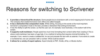 Reasons for switching to Scrivener
1. It provides a hierarchical file structure. Some people love to brainstorm with a mind mapping tool of some sort.
The company that created Scrivener even offers one called Scapple.
2. It has a distraction-free composition mode. While writing, focusing on the words is the most important.
Scrivener’s composition mode is the best, provides a distraction-free writing environment.
3. It has the Ability to split the screen, so that the user can, for example, have footnotes, in the bottom half of the
screen.
4. It supports multi-markdown. People spend too much time formatting their content rather than creating it.This is
where multi-markdown has been a huge help. It is a method of writing that requires minimal formatting. For
example, if one wants to create a bulleted list, he can just precede the item with an asterisk. If one wants to create
a numbered list, one can precede it with a number. What could be easier?
5. It allows for a variety of export options. Export directly to PDF, Kindle, ePub, or iBooks Author.
 