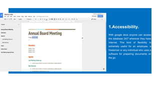 1.Accessibility.
With google docs anyone can access
the database 24/7 wherever they have
internet. This kind of flexibility is
extremely useful for an employee, a
freelancer or any individual who uses a
software for preparing documents on
the go.
 