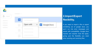 2.Import/Export
flexibility.
If you need to import a file or export
something out of google docs, you
won’t run into error messages and
issues with compatibility. Google docs
imports and exports most file types,
giving yout the flexibility you need
when sending and receiving files.
 