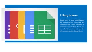3. Easy to learn.
Google docs is very straightforward
and easy to pick up. If you have any
experience with a word processor or
programs such as Word, Excel, etc,
you will pick up on how to use the
different options within Google Docs.
 