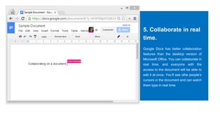 5. Collaborate in real
time.
Google Docs has better collaboration
features than the desktop version of
Microsoft Office. You can collaborate in
real time, and everyone with the
access to the document will be able to
edit it at once. You’ll see othe people’s
cursors in the document and can watch
them type in real time.
 