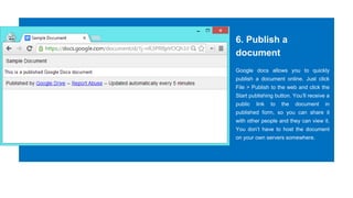 6. Publish a
document
Google docs allows you to quickly
publish a document online. Just click
File > Publish to the web and click the
Start publishing button. You’ll receive a
public link to the document in
published form, so you can share it
with other people and they can view it.
You don’t have to host the document
on your own servers somewhere.
 
