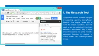 7. The Research Tool
Google Docs contains a sidebar designed
for researching - open it by clicking Tools >
Research. This sidebar allows you to
search for images, quotations, and web
results so you can easily insert them into a
document. It also makes it easy to search
for acedemic studies and quickly insert the
appropriate footnotes or citations or
citations for MLA, APA, or Chicago citation
formats.
 