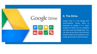 8. The Drive.
Google Drive is a file storage and
synchronization service which is
developed by google. It is a cloud
storage tool which can be a powerful
tool when used with google docs. You
can store all your docs in the drive and
access it pretty much anywhere on any
mobile device with an internet service.
 