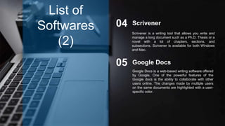 Scrivener04
Google Docs05
List of
Softwares
(2)
Scrivener is a writing tool that allows you write and
manage a long document such as a Ph.D. Thesis or a
novel with a lot of chapters, sections, and
subsections. Scrivener is available for both Windows
and Mac.
Google Docs is a web-based writing software offered
by Google. One of the powerful features of the
Google docs is the ability to collaborate with other
users online. The changes made by multiple users
on the same documents are highlighted with a user-
specific color.
 