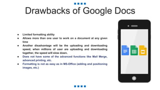 Drawbacks of Google Docs
● Limited formatting ability
● Allows more than one user to work on a document at any given
time
● Another disadvantage will be the uploading and downloading
speed, when millions of user are uploading and downloading
together, the speed will slow down.
● Does not have some of the advanced functions like Mail Merge,
advanced printing, etc.
● Formatting is not as easy as in MS-Office (adding and positioning
images, etc.)
 