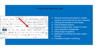 ● Word documents look great on smaller
screens, just as they do on your computer.
● Utilising the benefits of mail merge
● Find & Replace feature.
● Inserting watermarks, header & footer.
● using hyperlinks strategically
● Using range of graphics
● application of printing and other output
formats.
● It enables complex numbering
OTHER FEATURES INCLUDE:
 