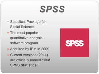 SPSS 
= Statistical Package for 
Social Science 
 The most popular 
quantitative analysis 
software program 
 Acquired by IBM in 2009 
 Current versions (2014) 
are officially named “IBM 
SPSS Statistics”. 
 