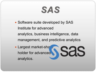 SAS 
 Software suite developed by SAS 
Institute for advanced 
analytics, business intelligence, data 
management, and predictive analytics 
 Largest market-share 
holder for advanced 
analytics. 
 