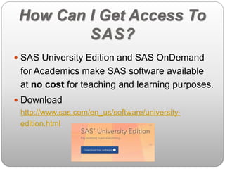 How Can I Get Access To 
SAS? 
 SAS University Edition and SAS OnDemand 
for Academics make SAS software available 
at no cost for teaching and learning purposes. 
 Download 
http://www.sas.com/en_us/software/university-edition. 
html 
 
