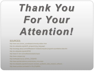 Thank You 
For Your 
Attention! 
SOURCES: 
http://www.sas.com/en_us/software/university-edition.html 
http://en.wikipedia.org/wiki/R_(programming_language) 
http://sociology.about.com/od/Research-Tools/a/Computer-programs-quantitative-data.htm 
http://en.wikipedia.org/wiki/SPSS 
http://www-01.ibm.com/software/analytics/spss/ 
http://www.r-project.org/ 
http://onlineqda.hud.ac.uk/Intro_CAQDAS/ 
http://www.qsrinternational.com/products_nvivo.aspx 
http://en.wikipedia.org/wiki/Computer-assisted_qualitative_data_analysis_software 
http://www.youtube.com/watch?v=7bLZ7fqSEEc 
