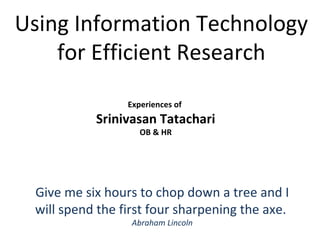 Experiences of  Srinivasan Tatachari OB & HR Using Information Technology for Efficient Research Give me six hours to chop down a tree and I will spend the first four sharpening the axe.  Abraham Lincoln 