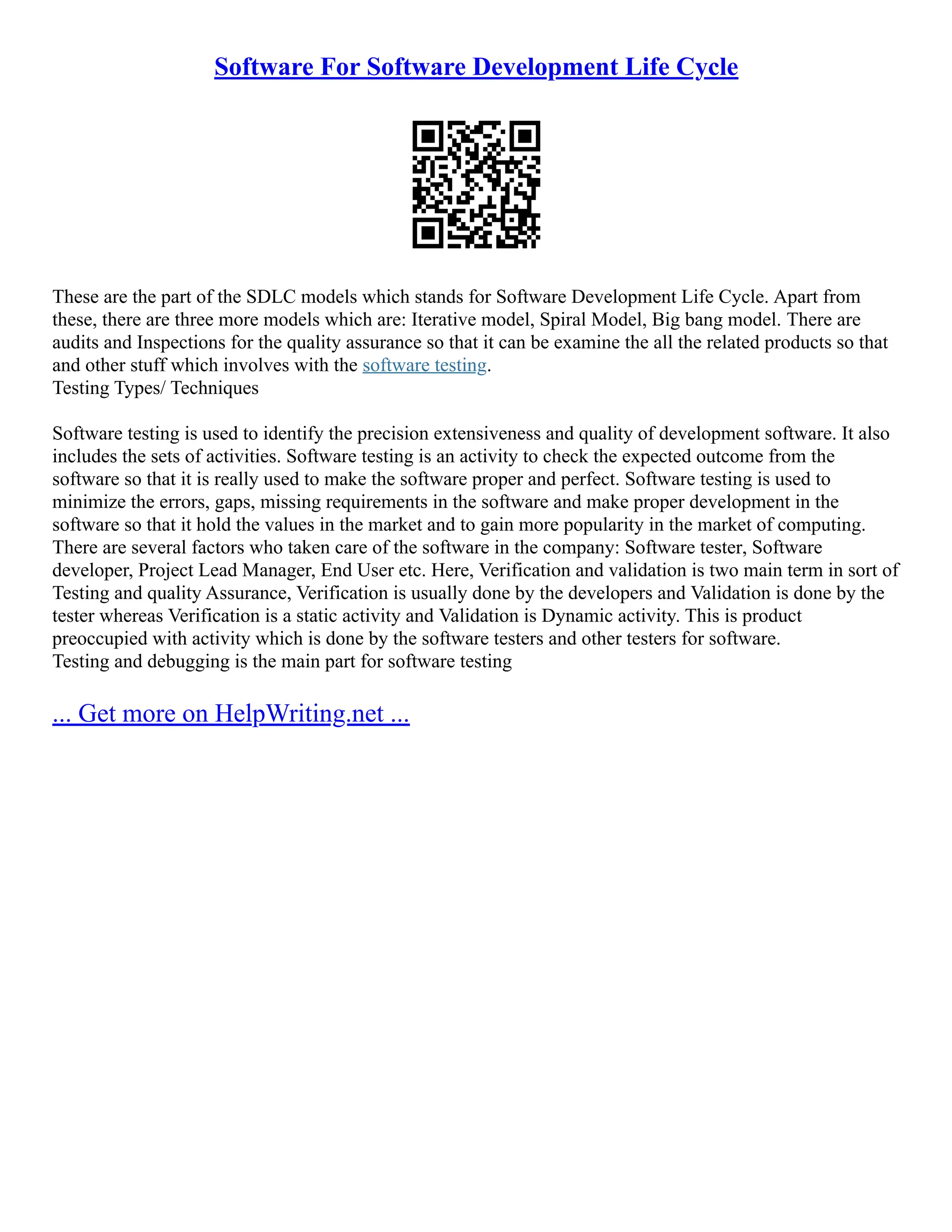 Software For Software Development Life Cycle
These are the part of the SDLC models which stands for Software Development Life Cycle. Apart from
these, there are three more models which are: Iterative model, Spiral Model, Big bang model. There are
audits and Inspections for the quality assurance so that it can be examine the all the related products so that
and other stuff which involves with the software testing.
Testing Types/ Techniques
Software testing is used to identify the precision extensiveness and quality of development software. It also
includes the sets of activities. Software testing is an activity to check the expected outcome from the
software so that it is really used to make the software proper and perfect. Software testing is used to
minimize the errors, gaps, missing requirements in the software and make proper development in the
software so that it hold the values in the market and to gain more popularity in the market of computing.
There are several factors who taken care of the software in the company: Software tester, Software
developer, Project Lead Manager, End User etc. Here, Verification and validation is two main term in sort of
Testing and quality Assurance, Verification is usually done by the developers and Validation is done by the
tester whereas Verification is a static activity and Validation is Dynamic activity. This is product
preoccupied with activity which is done by the software testers and other testers for software.
Testing and debugging is the main part for software testing
... Get more on HelpWriting.net ...
 