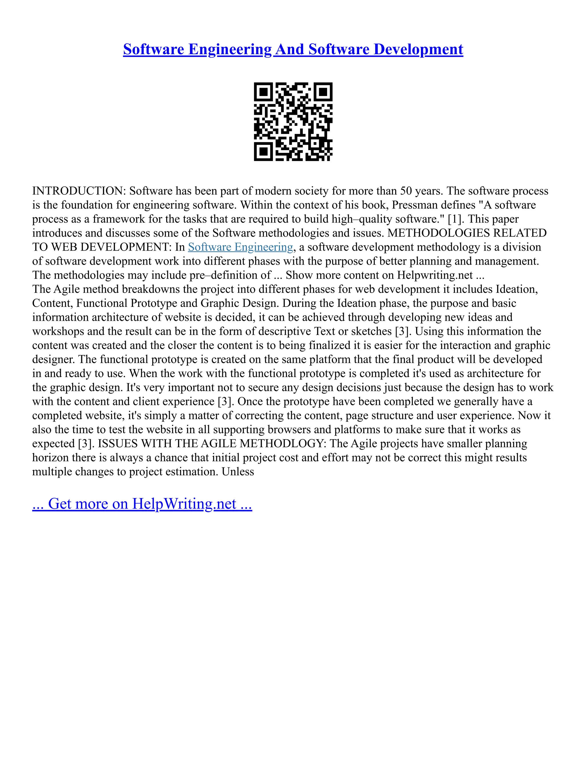 Software Engineering And Software Development
INTRODUCTION: Software has been part of modern society for more than 50 years. The software process
is the foundation for engineering software. Within the context of his book, Pressman defines "A software
process as a framework for the tasks that are required to build high–quality software." [1]. This paper
introduces and discusses some of the Software methodologies and issues. METHODOLOGIES RELATED
TO WEB DEVELOPMENT: In Software Engineering, a software development methodology is a division
of software development work into different phases with the purpose of better planning and management.
The methodologies may include pre–definition of ... Show more content on Helpwriting.net ...
The Agile method breakdowns the project into different phases for web development it includes Ideation,
Content, Functional Prototype and Graphic Design. During the Ideation phase, the purpose and basic
information architecture of website is decided, it can be achieved through developing new ideas and
workshops and the result can be in the form of descriptive Text or sketches [3]. Using this information the
content was created and the closer the content is to being finalized it is easier for the interaction and graphic
designer. The functional prototype is created on the same platform that the final product will be developed
in and ready to use. When the work with the functional prototype is completed it's used as architecture for
the graphic design. It's very important not to secure any design decisions just because the design has to work
with the content and client experience [3]. Once the prototype have been completed we generally have a
completed website, it's simply a matter of correcting the content, page structure and user experience. Now it
also the time to test the website in all supporting browsers and platforms to make sure that it works as
expected [3]. ISSUES WITH THE AGILE METHODLOGY: The Agile projects have smaller planning
horizon there is always a chance that initial project cost and effort may not be correct this might results
multiple changes to project estimation. Unless
... Get more on HelpWriting.net ...
 