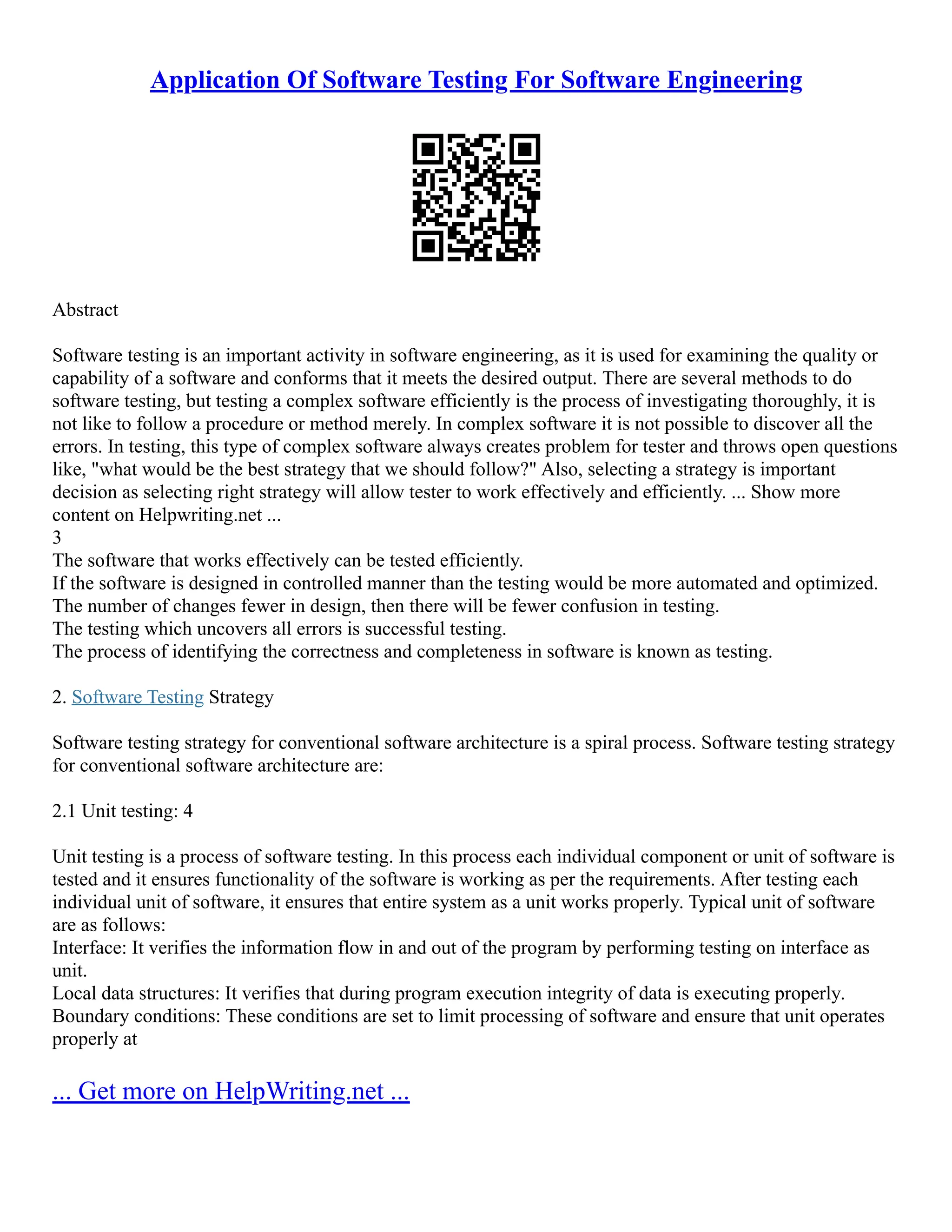 Application Of Software Testing For Software Engineering
Abstract
Software testing is an important activity in software engineering, as it is used for examining the quality or
capability of a software and conforms that it meets the desired output. There are several methods to do
software testing, but testing a complex software efficiently is the process of investigating thoroughly, it is
not like to follow a procedure or method merely. In complex software it is not possible to discover all the
errors. In testing, this type of complex software always creates problem for tester and throws open questions
like, "what would be the best strategy that we should follow?" Also, selecting a strategy is important
decision as selecting right strategy will allow tester to work effectively and efficiently. ... Show more
content on Helpwriting.net ...
3
The software that works effectively can be tested efficiently.
If the software is designed in controlled manner than the testing would be more automated and optimized.
The number of changes fewer in design, then there will be fewer confusion in testing.
The testing which uncovers all errors is successful testing.
The process of identifying the correctness and completeness in software is known as testing.
2. Software Testing Strategy
Software testing strategy for conventional software architecture is a spiral process. Software testing strategy
for conventional software architecture are:
2.1 Unit testing: 4
Unit testing is a process of software testing. In this process each individual component or unit of software is
tested and it ensures functionality of the software is working as per the requirements. After testing each
individual unit of software, it ensures that entire system as a unit works properly. Typical unit of software
are as follows:
Interface: It verifies the information flow in and out of the program by performing testing on interface as
unit.
Local data structures: It verifies that during program execution integrity of data is executing properly.
Boundary conditions: These conditions are set to limit processing of software and ensure that unit operates
properly at
... Get more on HelpWriting.net ...
 