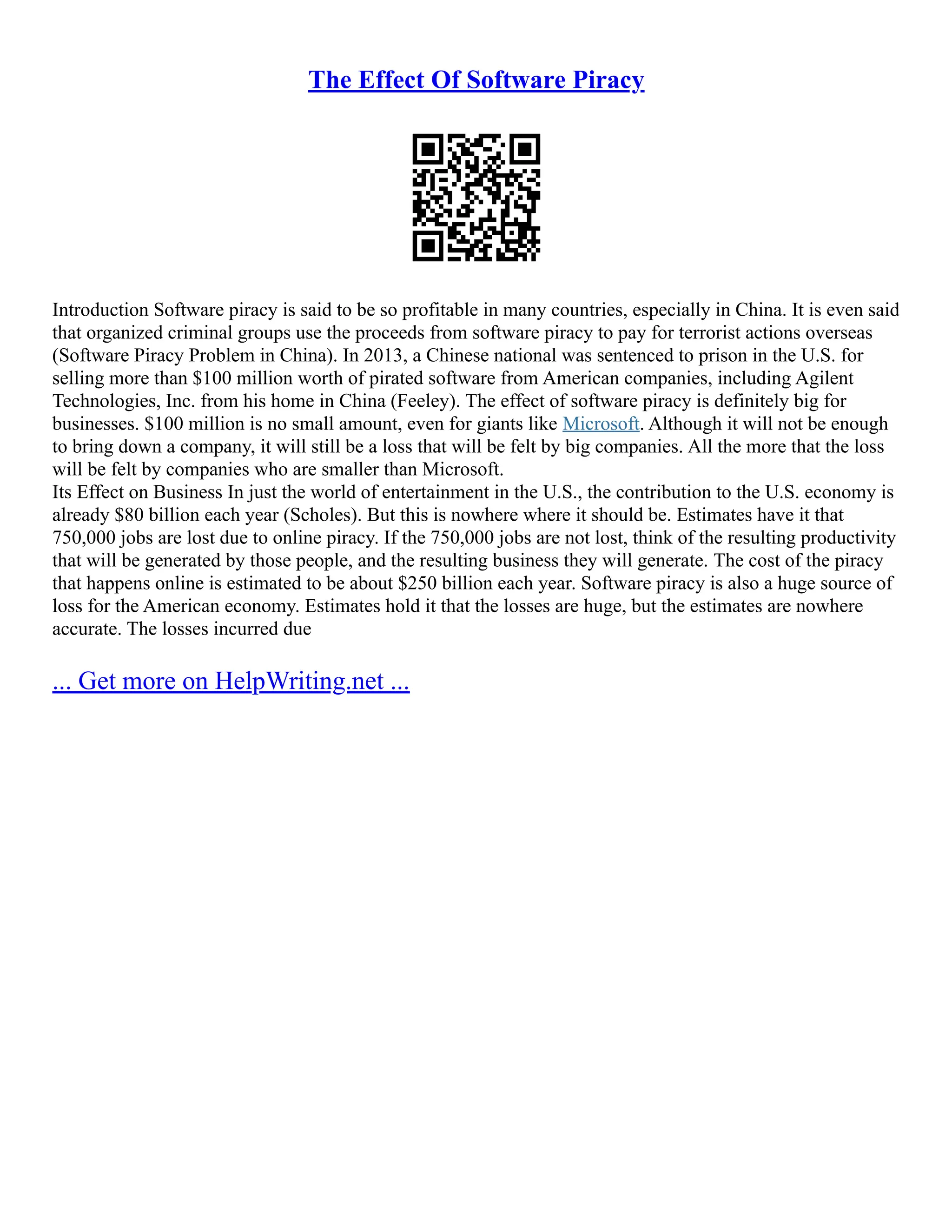 The Effect Of Software Piracy
Introduction Software piracy is said to be so profitable in many countries, especially in China. It is even said
that organized criminal groups use the proceeds from software piracy to pay for terrorist actions overseas
(Software Piracy Problem in China). In 2013, a Chinese national was sentenced to prison in the U.S. for
selling more than $100 million worth of pirated software from American companies, including Agilent
Technologies, Inc. from his home in China (Feeley). The effect of software piracy is definitely big for
businesses. $100 million is no small amount, even for giants like Microsoft. Although it will not be enough
to bring down a company, it will still be a loss that will be felt by big companies. All the more that the loss
will be felt by companies who are smaller than Microsoft.
Its Effect on Business In just the world of entertainment in the U.S., the contribution to the U.S. economy is
already $80 billion each year (Scholes). But this is nowhere where it should be. Estimates have it that
750,000 jobs are lost due to online piracy. If the 750,000 jobs are not lost, think of the resulting productivity
that will be generated by those people, and the resulting business they will generate. The cost of the piracy
that happens online is estimated to be about $250 billion each year. Software piracy is also a huge source of
loss for the American economy. Estimates hold it that the losses are huge, but the estimates are nowhere
accurate. The losses incurred due
... Get more on HelpWriting.net ...
 