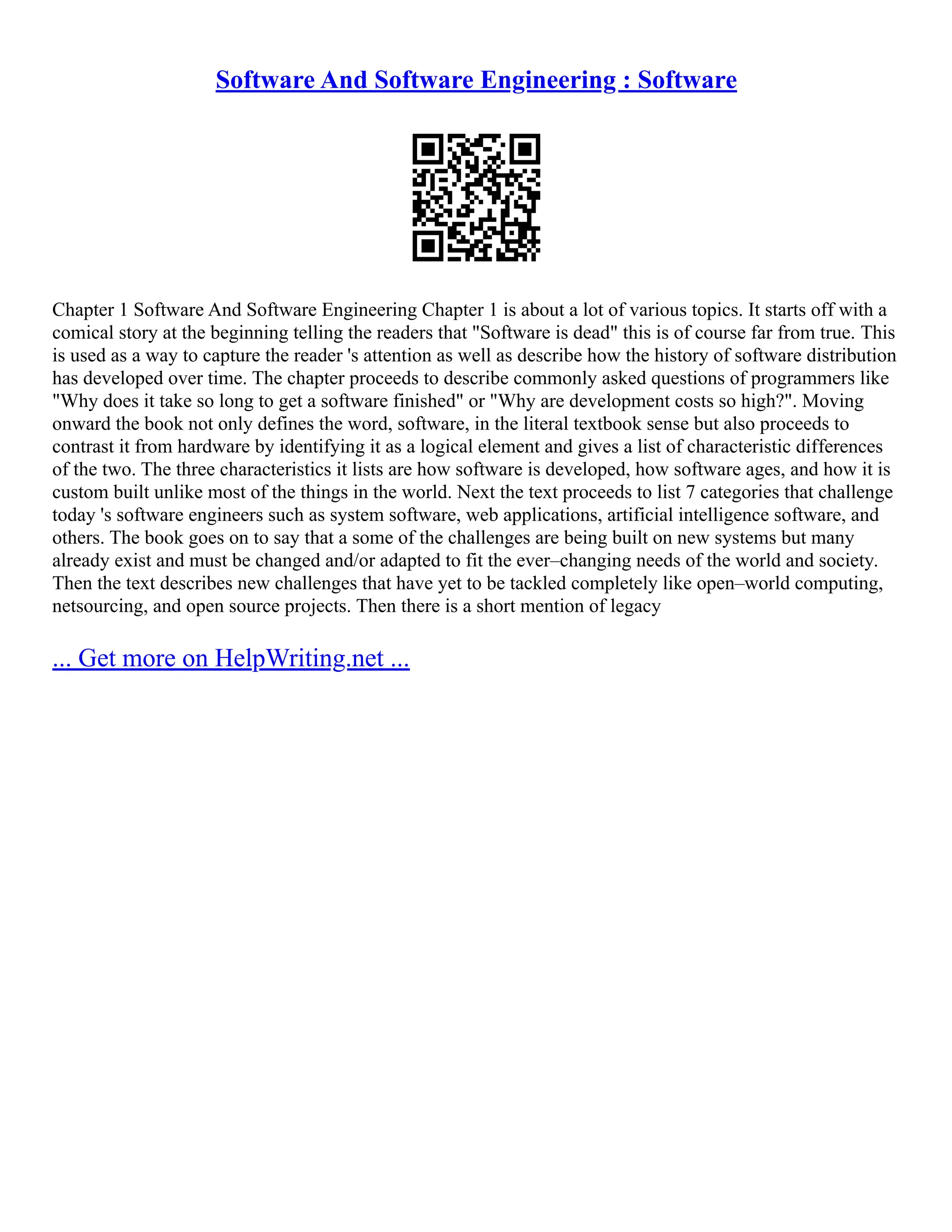 Software And Software Engineering : Software
Chapter 1 Software And Software Engineering Chapter 1 is about a lot of various topics. It starts off with a
comical story at the beginning telling the readers that "Software is dead" this is of course far from true. This
is used as a way to capture the reader 's attention as well as describe how the history of software distribution
has developed over time. The chapter proceeds to describe commonly asked questions of programmers like
"Why does it take so long to get a software finished" or "Why are development costs so high?". Moving
onward the book not only defines the word, software, in the literal textbook sense but also proceeds to
contrast it from hardware by identifying it as a logical element and gives a list of characteristic differences
of the two. The three characteristics it lists are how software is developed, how software ages, and how it is
custom built unlike most of the things in the world. Next the text proceeds to list 7 categories that challenge
today 's software engineers such as system software, web applications, artificial intelligence software, and
others. The book goes on to say that a some of the challenges are being built on new systems but many
already exist and must be changed and/or adapted to fit the ever–changing needs of the world and society.
Then the text describes new challenges that have yet to be tackled completely like open–world computing,
netsourcing, and open source projects. Then there is a short mention of legacy
... Get more on HelpWriting.net ...
 