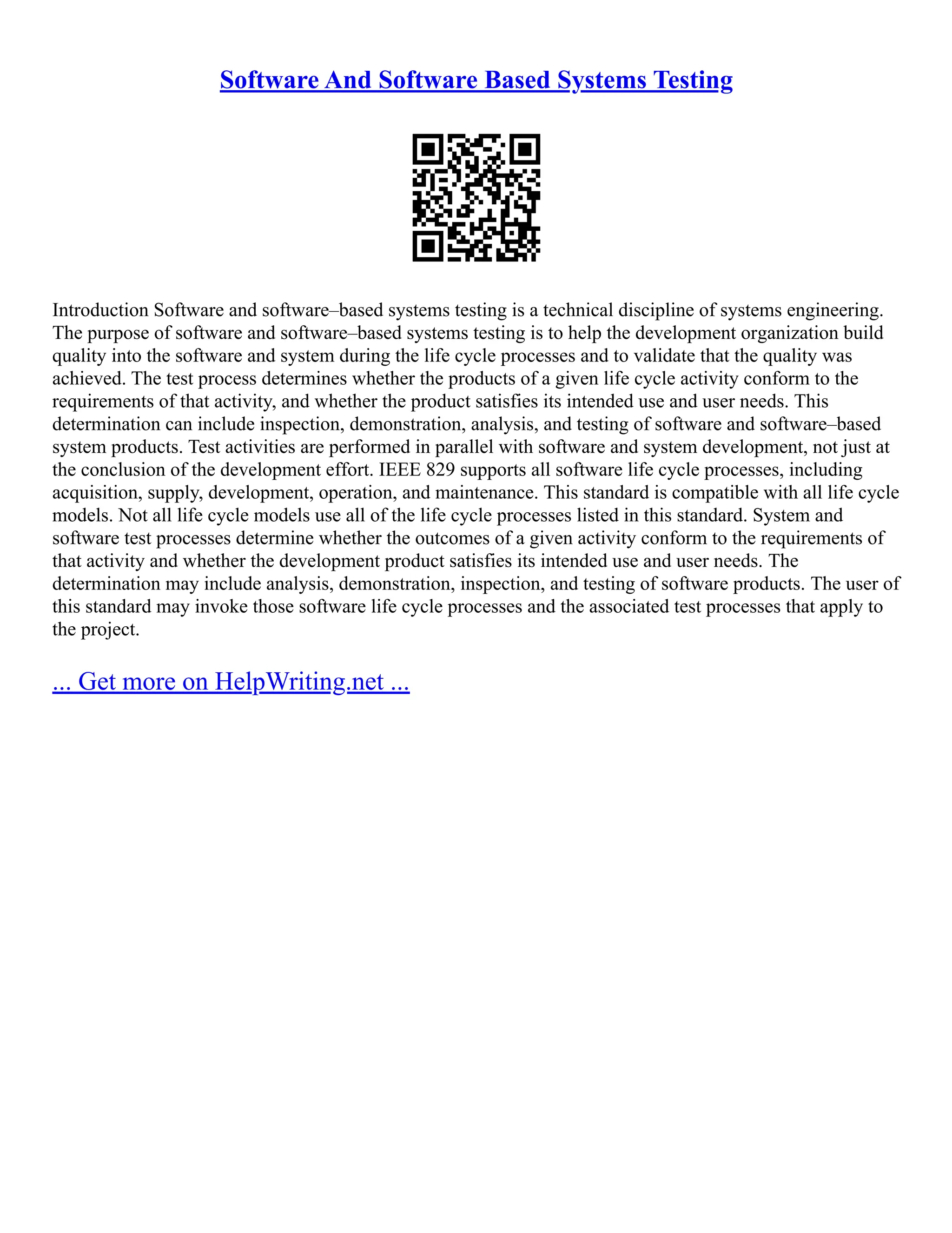 Software And Software Based Systems Testing
Introduction Software and software–based systems testing is a technical discipline of systems engineering.
The purpose of software and software–based systems testing is to help the development organization build
quality into the software and system during the life cycle processes and to validate that the quality was
achieved. The test process determines whether the products of a given life cycle activity conform to the
requirements of that activity, and whether the product satisfies its intended use and user needs. This
determination can include inspection, demonstration, analysis, and testing of software and software–based
system products. Test activities are performed in parallel with software and system development, not just at
the conclusion of the development effort. IEEE 829 supports all software life cycle processes, including
acquisition, supply, development, operation, and maintenance. This standard is compatible with all life cycle
models. Not all life cycle models use all of the life cycle processes listed in this standard. System and
software test processes determine whether the outcomes of a given activity conform to the requirements of
that activity and whether the development product satisfies its intended use and user needs. The
determination may include analysis, demonstration, inspection, and testing of software products. The user of
this standard may invoke those software life cycle processes and the associated test processes that apply to
the project.
... Get more on HelpWriting.net ...
 