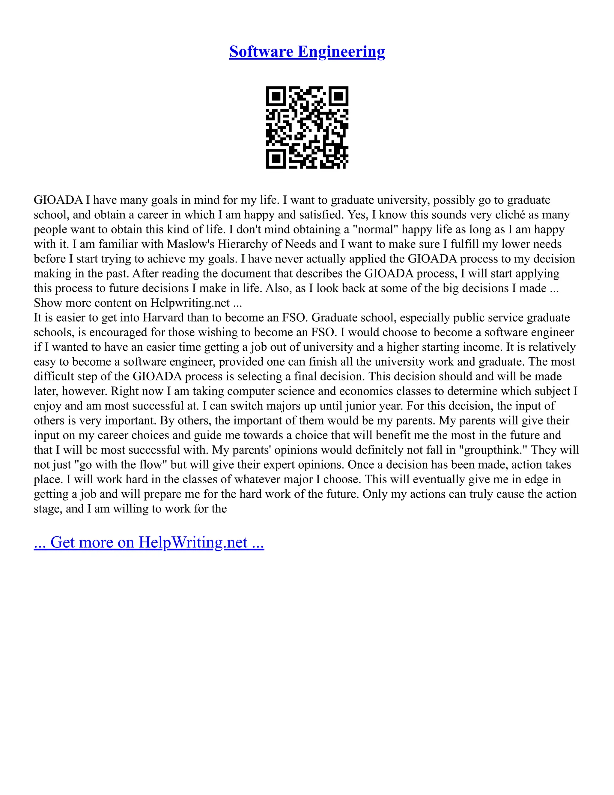 Software Engineering
GIOADA I have many goals in mind for my life. I want to graduate university, possibly go to graduate
school, and obtain a career in which I am happy and satisfied. Yes, I know this sounds very cliché as many
people want to obtain this kind of life. I don't mind obtaining a "normal" happy life as long as I am happy
with it. I am familiar with Maslow's Hierarchy of Needs and I want to make sure I fulfill my lower needs
before I start trying to achieve my goals. I have never actually applied the GIOADA process to my decision
making in the past. After reading the document that describes the GIOADA process, I will start applying
this process to future decisions I make in life. Also, as I look back at some of the big decisions I made ...
Show more content on Helpwriting.net ...
It is easier to get into Harvard than to become an FSO. Graduate school, especially public service graduate
schools, is encouraged for those wishing to become an FSO. I would choose to become a software engineer
if I wanted to have an easier time getting a job out of university and a higher starting income. It is relatively
easy to become a software engineer, provided one can finish all the university work and graduate. The most
difficult step of the GIOADA process is selecting a final decision. This decision should and will be made
later, however. Right now I am taking computer science and economics classes to determine which subject I
enjoy and am most successful at. I can switch majors up until junior year. For this decision, the input of
others is very important. By others, the important of them would be my parents. My parents will give their
input on my career choices and guide me towards a choice that will benefit me the most in the future and
that I will be most successful with. My parents' opinions would definitely not fall in "groupthink." They will
not just "go with the flow" but will give their expert opinions. Once a decision has been made, action takes
place. I will work hard in the classes of whatever major I choose. This will eventually give me in edge in
getting a job and will prepare me for the hard work of the future. Only my actions can truly cause the action
stage, and I am willing to work for the
... Get more on HelpWriting.net ...
 